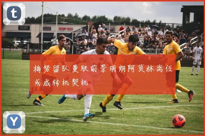 梅努留队曼联前景明朗阿莫林离任或成转机契机