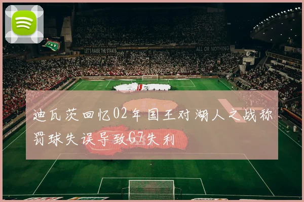 迪瓦茨回忆02年国王对湖人之战称罚球失误导致G7失利