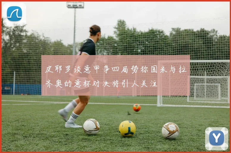 皮耶罗谈意甲争四局势称国米与拉齐奥的意杯对决将引人关注