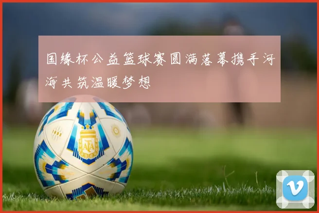 国缘杯公益篮球赛圆满落幕携手河海共筑温暖梦想
