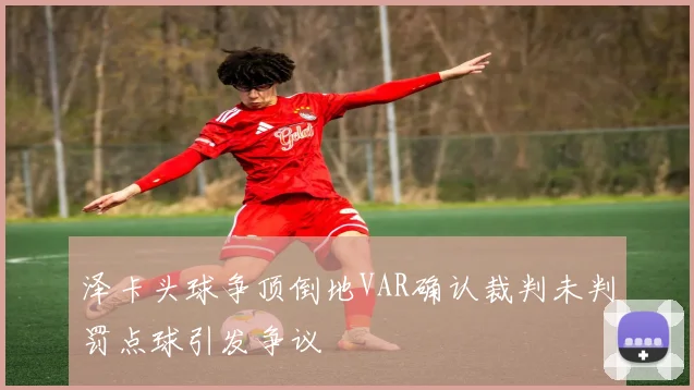 泽卡头球争顶倒地VAR确认裁判未判罚点球引发争议