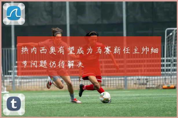热内西奥有望成为马赛新任主帅细节问题仍待解决