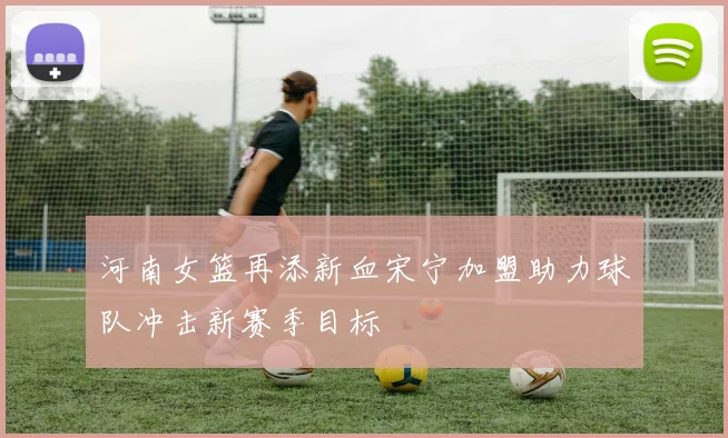 河南女篮再添新血宋宁加盟助力球队冲击新赛季目标