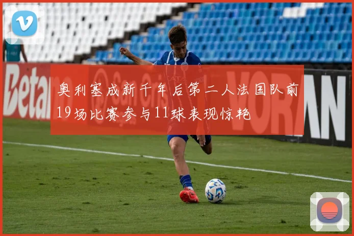 奥利塞成新千年后第二人法国队前19场比赛参与11球表现惊艳