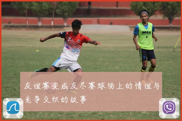 友谊赛变成友尽赛球场上的情谊与竞争交织的故事