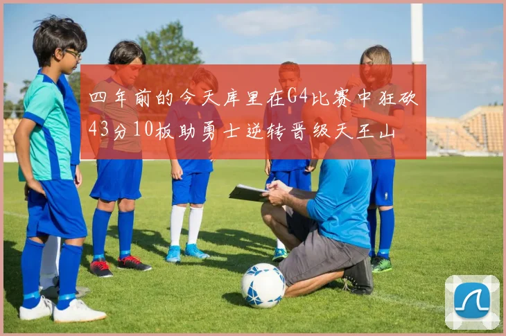 四年前的今天库里在G4比赛中狂砍43分10板助勇士逆转晋级天王山