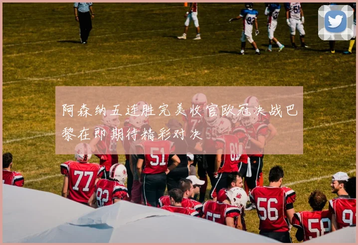 阿森纳五连胜完美收官欧冠决战巴黎在即期待精彩对决