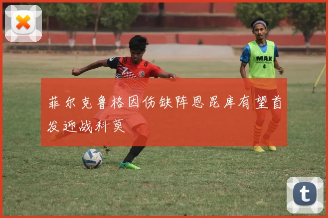 菲尔克鲁格因伤缺阵恩昆库有望首发迎战科莫