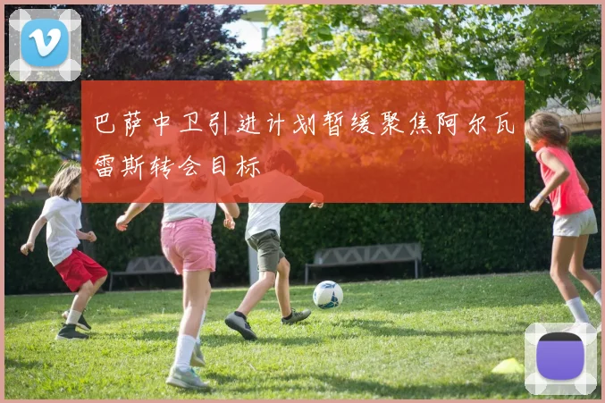 巴萨中卫引进计划暂缓聚焦阿尔瓦雷斯转会目标