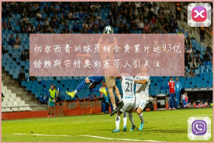 切尔西青训球员转会费累计达93亿镑赖斯芒特奥利塞等人引关注