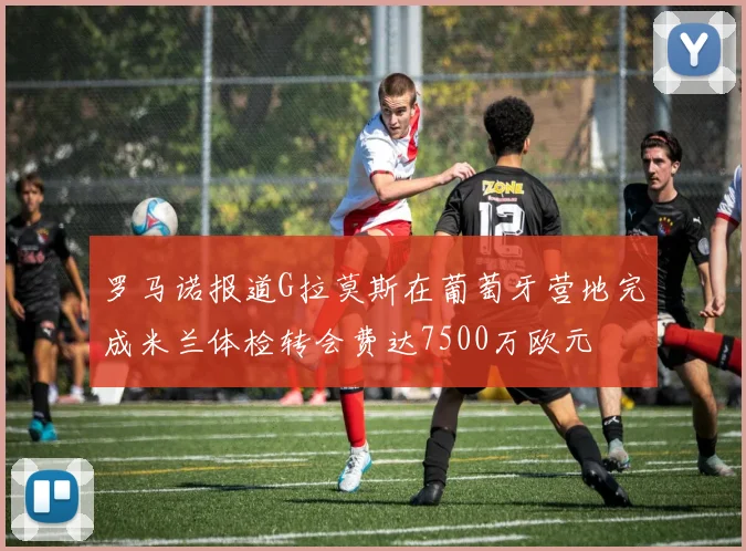 罗马诺报道G拉莫斯在葡萄牙营地完成米兰体检转会费达7500万欧元